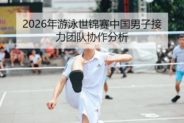2026年游泳世锦赛中国男子接力团队协作分析