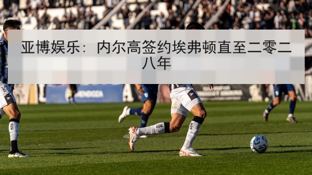 亚博娱乐: 内尔高签约埃弗顿直至二零二八年 亚博娱乐: 内尔高签约埃弗顿直至二零二八年