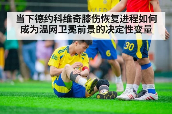 当下德约科维奇膝伤恢复进程如何成为温网卫冕前景的决定性变量