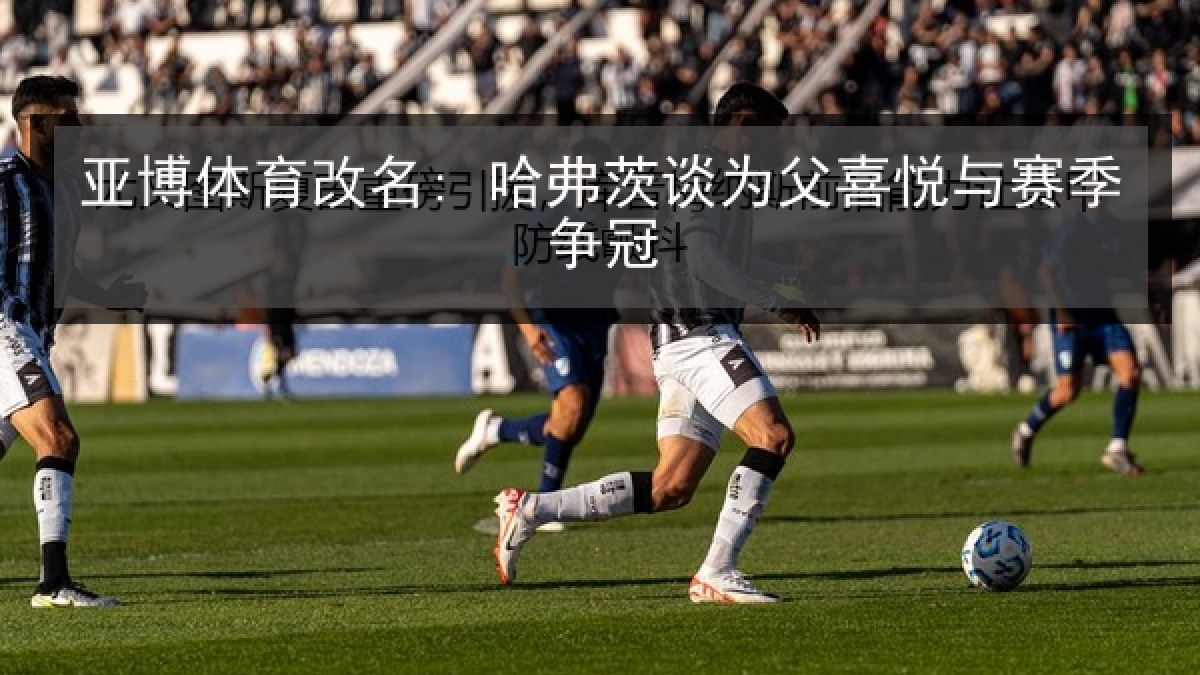 亚博体育改名: 哈弗茨谈为父喜悦与赛季争冠 亚博体育改名: 哈弗茨谈为父喜悦与赛季争冠